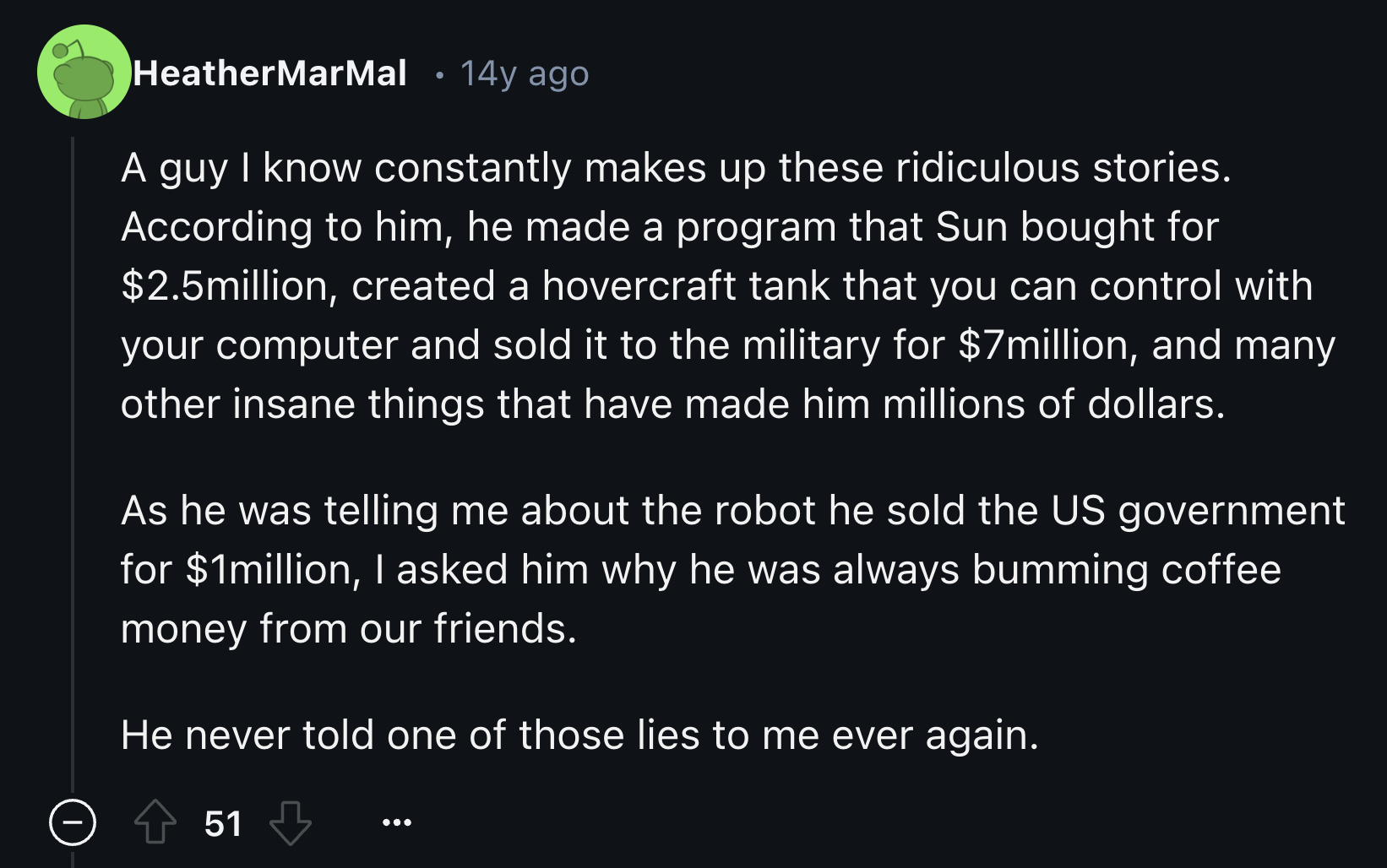 SermonAudio - HeatherMarMal . 14y ago A guy I know constantly makes up these ridiculous stories. According to him, he made a program that Sun bought for $2.5million, created a hovercraft tank that you can control with your computer and sold it to the mili